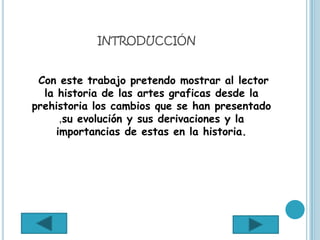 INTRODUCCIÓN


 Con este trabajo pretendo mostrar al lector
  la historia de las artes graficas desde la
prehistoria los cambios que se han presentado
      ,su evolución y sus derivaciones y la
     importancias de estas en la historia.
 