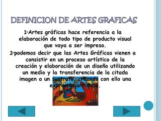 1-Artes gráficas hace referencia a la
    elaboración de todo tipo de producto visual
              que vaya a ser impreso.
2-podemos decir que las Artes Gráficas vienen a
       consistir en un proceso artístico de la
  creación y elaboración de un diseño utilizando
     un medio y la transferencia de la citada
    imagen a un sustrato, creando con ello una
                 expresión artística.
 