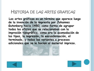 HISTORIA DE LAS ARTES GRAFICAS
Las artes gráficas es un término que aparece luego
de la invención de la imprenta por Johannes
Gutenberg hacia 1450, como forma de agrupar
todos los oficios que se relacionaban con la
impresión tipográfica, como era la acomodación de
los tipos, la impresión, la encuadernación, el
terminado, y todas las variantes o procesos
adicionales que se le hacían al material impreso.
 