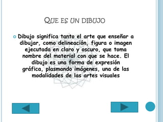 QUE ES UN DIBUJO

   Dibujo significa tanto el arte que enseñar a
    dibujar, como delineación, figura o imagen
       ejecutada en claro y oscuro, que toma
     nombre del material con que se hace. El
         dibujo es una forma de expresión
     gráfica, plasmando imágenes, una de las
          modalidades de las artes visuales
 