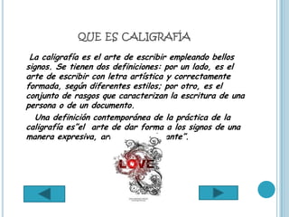 QUE ES CALIGRAFÍA

 La caligrafía es el arte de escribir empleando bellos
signos. Se tienen dos definiciones: por un lado, es el
arte de escribir con letra artística y correctamente
formada, según diferentes estilos; por otro, es el
conjunto de rasgos que caracterizan la escritura de una
persona o de un documento.
   Una definición contemporánea de la práctica de la
caligrafía es”el arte de dar forma a los signos de una
manera expresiva, armoniosa y elegante”.
 