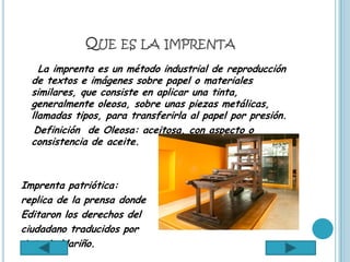 QUE ES LA IMPRENTA
    La imprenta es un método industrial de reproducción
  de textos e imágenes sobre papel o materiales
  similares, que consiste en aplicar una tinta,
  generalmente oleosa, sobre unas piezas metálicas,
  llamadas tipos, para transferirla al papel por presión.
   Definición de Oleosa: aceitosa, con aspecto o
  consistencia de aceite.



Imprenta patriótica:
replica de la prensa donde
Editaron los derechos del
ciudadano traducidos por
Antonio Nariño.
 