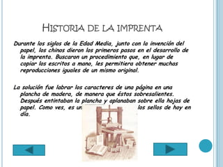 HISTORIA DE LA IMPRENTA
Durante los siglos de la Edad Media, junto con la invención del
  papel, los chinos dieron los primeros pasos en el desarrollo de
  la imprenta. Buscaron un procedimiento que, en lugar de
  copiar los escritos a mano, les permitiera obtener muchas
  reproducciones iguales de un mismo original.

La solución fue labrar los caracteres de una página en una
  plancha de madera, de manera que éstos sobresalientes.
  Después entintaban la plancha y aplanaban sobre ella hojas de
  papel. Como ves, es un sistema parecido a los sellos de hoy en
  día.
 