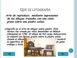 QUE ES LITOGRAFÍA
 Arte de reproducir, mediante impresiones
  de los dibujos trazados con una cinta
  grasa sobre una piedra caliza.

Litografía es el arte de dibujar sobre piedra. Esta
   técnica fue creada por Alois Senefelder en Múnich
   (Alemania) en 1796. El dibujo de Poli carpa Salavarrieta
   se elaboró con lápices grasos sobre la piedra caliza.
   Cuando el dibujo estuvo completamente seco se recubrió
   la superficie de la piedra con una fina película de goma
   arábiga y ácido nítrico.
 