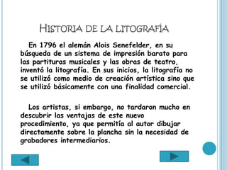 HISTORIA DE LA LITOGRAFÍA
   En 1796 el alemán Alois Senefelder, en su
búsqueda de un sistema de impresión barato para
las partituras musicales y las obras de teatro,
inventó la litografía. En sus inicios, la litografía no
se utilizó como medio de creación artística sino que
se utilizó básicamente con una finalidad comercial.

   Los artistas, si embargo, no tardaron mucho en
descubrir las ventajas de este nuevo
procedimiento, ya que permitía al autor dibujar
directamente sobre la plancha sin la necesidad de
grabadores intermediarios.
 