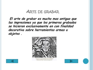 ARTE DE GRABAR
 El arte de grabar es mucho mas antiguo que
las impresiones ya que los primeros grabados
se hicieron exclusivamente en con finalidad
decorativa sobre herramientas armas u
objetos .
 