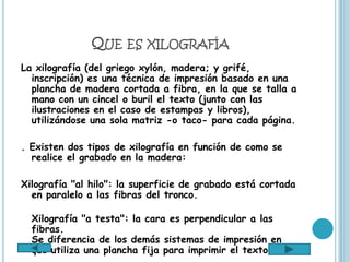QUE ES XILOGRAFÍA
La xilografía (del griego xylón, madera; y grifé,
  inscripción) es una técnica de impresión basado en una
  plancha de madera cortada a fibra, en la que se talla a
  mano con un cincel o buril el texto (junto con las
  ilustraciones en el caso de estampas y libros),
  utilizándose una sola matriz -o taco- para cada página.

. Existen dos tipos de xilografía en función de como se
  realice el grabado en la madera:

Xilografía "al hilo": la superficie de grabado está cortada
  en paralelo a las fibras del tronco.

  Xilografía "a testa": la cara es perpendicular a las
  fibras.
  Se diferencia de los demás sistemas de impresión en
  que utiliza una plancha fija para imprimir el texto.
 