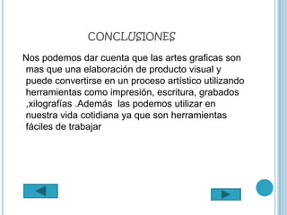 CONCLUSIONES

Nos podemos dar cuenta que las artes graficas son
mas que una elaboración de producto visual y
puede convertirse en un proceso artístico utilizando
herramientas como impresión, escritura, grabados
,xilografías .Además las podemos utilizar en
nuestra vida cotidiana ya que son herramientas
fáciles de trabajar
 