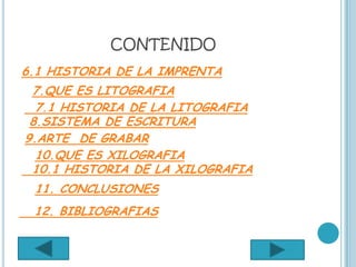 CONTENIDO
6.1 HISTORIA DE LA IMPRENTA
 7.QUE ES LITOGRAFIA
  7.1 HISTORIA DE LA LITOGRAFIA
 8.SISTEMA DE ESCRITURA
9.ARTE DE GRABAR
  10.QUE ES XILOGRAFIA
 10.1 HISTORIA DE LA XILOGRAFIA
 11. CONCLUSIONES
 12. BIBLIOGRAFIAS
 
