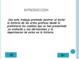 INTRODUCCIÓN


 Con este trabajo pretendo mostrar al lector
la historia de las artes graficas desde la
prehistoria los cambios que se han presentado
,su evolución y sus derivaciones y la
importancias de estas en la historia.
 