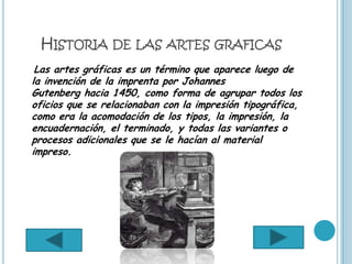 HISTORIA DE LAS ARTES GRAFICAS
 Las artes gráficas es un término que aparece luego de
la invención de la imprenta por Johannes
Gutenberg hacia 1450, como forma de agrupar todos los
oficios que se relacionaban con la impresión tipográfica,
como era la acomodación de los tipos, la impresión, la
encuadernación, el terminado, y todas las variantes o
procesos adicionales que se le hacían al material
impreso.
 