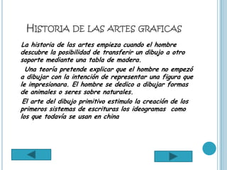 HISTORIA DE LAS ARTES GRAFICAS
La historia de las artes empieza cuando el hombre
descubre la posibilidad de transferir un dibujo a otro
soporte mediante una tabla de madera.
  Una teoría pretende explicar que el hombre no empezó
a dibujar con la intención de representar una figura que
le impresionara. El hombre se dedico a dibujar formas
de animales o seres sobre naturales.
 El arte del dibujo primitivo estimulo la creación de los
primeros sistemas de escrituras los ideogramas como
los que todavía se usan en china
 