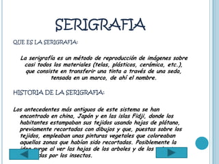 SERIGRAFIA
QUE ES LA SERIGRAFIA:


  La serigrafía es un método de reproducción de imágenes sobre
   casi todos los materiales (telas, plásticos, cerámica, etc.),
    que consiste en transferir una tinta a través de una seda,
             tensada en un marco, de ahí el nombre.

HISTORIA DE LA SERIGRAFIA:


Los antecedentes más antiguos de este sistema se han
  encontrado en china, Japón y en las islas Fidji, donde los
  habitantes estampaban sus tejidos usando hojas de plátano,
  previamente recortadas con dibujos y que, puestas sobre los
  tejidos, empleaban unas pinturas vegetales que coloreaban
  aquellas zonas que habían sido recortadas. Posiblemente la
  idea surge al ver las hojas de los arboles y de los arbustos
  horadadas por los insectos.
 