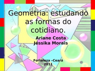 Geometria: estudando
   as formas do
    cotidiano.
       Ariane Costa
      Jéssika Morais



      Fortaleza –Ceará
            2011
 