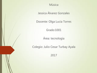 Música
Jessica Álvarez Gonzales
Docente: Olga Lucia Torres
Grado:1001
Área: tecnología
Colegio: Julio Cesar Turbay Ayala
2017
 
