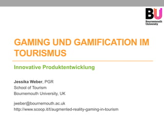 GAMING UND GAMIFICATION IM
TOURISMUS
Innovative Produktentwicklung
Jessika Weber, PGR
School of Tourism
Bournemouth University, UK
jweber@bournemouth.ac.uk
http://www.scoop.it/t/augmented-reality-gaming-in-tourism
 