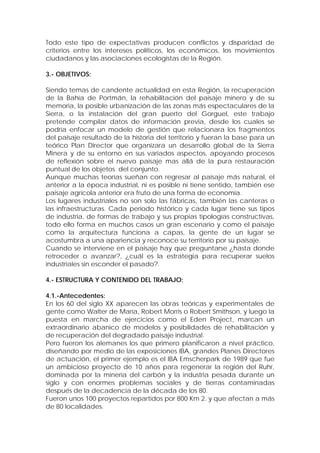 Todo este tipo de expectativas producen conflictos y disparidad de
criterios entre los intereses políticos, los económicos, los movimientos
ciudadanos y las asociaciones ecologistas de la Región.

3.- OBJETIVOS:

Siendo temas de candente actualidad en esta Región, la recuperación
de la Bahía de Portmán, la rehabilitación del paisaje minero y de su
memoria, la posible urbanización de las zonas más espectaculares de la
Sierra, o la instalación del gran puerto del Gorguel, este trabajo
pretende compilar datos de información previa, desde los cuales se
podría enfocar un modelo de gestión que relacionara los fragmentos
del paisaje resultado de la historia del territorio y fueran la base para un
teórico Plan Director que organizara un desarrollo global de la Sierra
Minera y de su entorno en sus variados aspectos, apoyando procesos
de reflexión sobre el nuevo paisaje mas allá de la pura restauración
puntual de los objetos del conjunto.
Aunque muchas teorías sueñan con regresar al paisaje más natural, el
anterior a la época industrial, ni es posible ni tiene sentido, también ese
paisaje agrícola anterior era fruto de una forma de economía.
Los lugares industriales no son solo las fábricas, también las canteras o
las infraestructuras. Cada periodo histórico y cada lugar tiene sus tipos
de industria, de formas de trabajo y sus propias tipologías constructivas,
todo ello forma en muchos casos un gran escenario y como el paisaje
como la arquitectura funciona a capas, la gente de un lugar se
acostumbra a una apariencia y reconoce su territorio por su paisaje.
Cuando se interviene en el paisaje hay que preguntarse ¿hasta donde
retroceder o avanzar?, ¿cuál es la estrategia para recuperar suelos
industriales sin esconder el pasado?.

4.- ESTRUCTURA Y CONTENIDO DEL TRABAJO:

4.1.-Antecedentes:
En los 60 del siglo XX aparecen las obras teóricas y experimentales de
gente como Walter de María, Robert Morris o Robert Smithson, y luego la
puesta en marcha de ejercicios como el Eden Project, marcan un
extraordinario abanico de modelos y posibilidades de rehabilitación y
de recuperación del degradado paisaje industrial.
Pero fueron los alemanes los que primero planificaron a nivel práctico,
diseñando por medio de las exposiciones IBA, grandes Planes Directores
de actuación, el primer ejemplo es el IBA Emscherpark de 1989 que fue
un ambicioso proyecto de 10 años para regenerar la región del Ruhr,
dominada por la minería del carbón y la industria pesada durante un
siglo y con enormes problemas sociales y de tierras contaminadas
después de la decadencia de la década de los 80.
Fueron unos 100 proyectos repartidos por 800 Km 2. y que afectan a más
de 80 localidades.
 