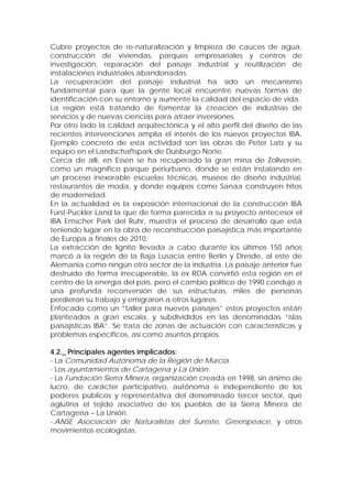 Cubre proyectos de re-naturalización y limpieza de cauces de agua,
construcción de viviendas, parques empresariales y centros de
investigación, reparación del paisaje industrial y reutilización de
instalaciones industriales abandonadas.
La recuperación del paisaje industrial ha sido un mecanismo
fundamental para que la gente local encuentre nuevas formas de
identificación con su entorno y aumente la calidad del espacio de vida.
La región está tratando de fomentar la creación de industrias de
servicios y de nuevas ciencias para atraer inversiones.
Por otro lado la calidad arquitectónica y el alto perfil del diseño de las
recientes intervenciones amplía el interés de los nuevos proyectos IBA.
Ejemplo concreto de esta actividad son las obras de Peter Latz y su
equipo en el Landschaftspark de Duisburgo Norte.
Cerca de allí, en Essen se ha recuperado la gran mina de Zollverein,
como un magnífico parque periurbano, donde se están instalando en
un proceso inexorable escuelas técnicas, museos de diseño industrial,
restaurantes de moda, y donde equipos como Sanaa construyen hitos
de modernidad.
En la actualidad es la exposición internacional de la construcción IBA
Fürst-Puckler Land la que de forma parecida a su proyecto antecesor el
IBA Emscher Park del Ruhr, muestra el proceso de desarrollo que está
teniendo lugar en la obra de reconstrucción paisajística más importante
de Europa a finales de 2010.
La extracción de lignito llevada a cabo durante los últimos 150 años
marcó a la región de la Baja Lusacia entre Berlín y Dresde, al este de
Alemania como ningún otro sector de la industria. La paisaje anterior fue
destruido de forma irrecuperable, la ex RDA convirtió esta región en el
centro de la energía del país, pero el cambio político de 1990 condujo a
una profunda reconversión de sus estructuras, miles de personas
perdieron su trabajo y emigraron a otros lugares.
Enfocado como un “taller para nuevos paisajes” estos proyectos están
planteados a gran escala, y subdivididos en las denominadas “islas
paisajísticas IBA”. Se trata de zonas de actuación con características y
problemas específicos, así como asuntos propios.

4.2._ Principales agentes implicados:
- La Comunidad Autónoma de la Región de Murcia.
- Los ayuntamientos de Cartagena y La Unión.
- La Fundación Sierra Minera, organización creada en 1998, sin ánimo de
lucro, de carácter participativo, autónoma e independiente de los
poderes públicos y representativa del denominado tercer sector, que
aglutina el tejido asociativo de los pueblos de la Sierra Minera de
Cartagena – La Unión.
-.ANSE Asociación de Naturalistas del Sureste, Greenpeace, y otros
movimientos ecologistas.
 