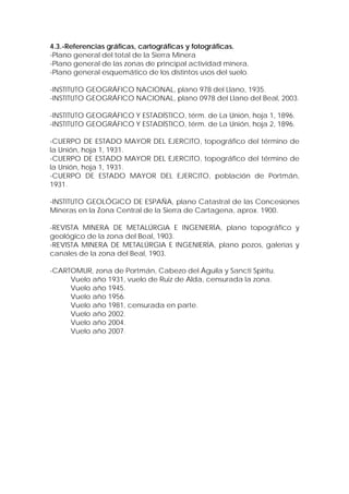 4.3.-Referencias gráficas, cartográficas y fotográficas.
-Plano general del total de la Sierra Minera
-Plano general de las zonas de principal actividad minera.
-Plano general esquemático de los distintos usos del suelo.

-INSTITUTO GEOGRÁFICO NACIONAL, plano 978 del Llano, 1935.
-INSTITUTO GEOGRÁFICO NACIONAL, plano 0978 del Llano del Beal, 2003.

-INSTITUTO GEOGRÁFICO Y ESTADÍSTICO, térm. de La Unión, hoja 1, 1896.
-INSTITUTO GEOGRÁFICO Y ESTADÍSTICO, térm. de La Unión, hoja 2, 1896.

-CUERPO DE ESTADO MAYOR DEL EJERCITO, topográfico del término de
la Unión, hoja 1, 1931.
-CUERPO DE ESTADO MAYOR DEL EJERCITO, topográfico del término de
la Unión, hoja 1, 1931.
-CUERPO DE ESTADO MAYOR DEL EJERCITO, población de Portmán,
1931.

-INSTITUTO GEOLÓGICO DE ESPAÑA, plano Catastral de las Concesiones
Mineras en la Zona Central de la Sierra de Cartagena, aprox. 1900.

-REVISTA MINERA DE METALÚRGIA E INGENIERÍA, plano topográfico y
geológico de la zona del Beal, 1903.
-REVISTA MINERA DE METALÚRGIA E INGENIERÍA, plano pozos, galerías y
canales de la zona del Beal, 1903.

-CARTOMUR, zona de Portmán, Cabezo del Águila y Sancti Spiritu.
     Vuelo año 1931, vuelo de Ruiz de Alda, censurada la zona.
     Vuelo año 1945.
     Vuelo año 1956.
     Vuelo año 1981, censurada en parte.
     Vuelo año 2002.
     Vuelo año 2004.
     Vuelo año 2007.
 