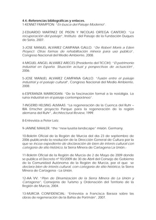 4.4.-Referencias bibliográficas y enlaces.
1-KENNET FRAMPTON: “En busca del Paisaje Moderno”.

2-EDUARDO MARTINEZ DE PISON Y NICOLAS ORTEGA CANTERO: “La
recuperación del paisaje”, Instituto del Paisaje de la Fundación Duques
de Soria, 2007.

3-JOSE MANUEL ALVAREZ CAMPANA GALLO. “De Robert Morris a Eden
Proyect: Otras formas de rehabilitación minera para uso público”,
Congreso Nacional del Medio Ambiente, 2008.

4-MIGUEL ANGEL ALVAREZ ARECES (Presidente del TICCIH): “El patrimonio
industrial en España. Situación actual y perspectivas de actuación”,
2006.

5-JOSE MANUEL ALVAREZ CAMPANA GALLO. “Fusión entre el paisaje
industrial y el paisaje cultural”, Congreso Nacional del Medio Ambiente,
2008.

6-ESPERANZA MARRODAN: “De la fascinación formal a la nostálgia. La
ruina industrial en el paisaje contemporáneo”.

7-INGERID HELSING ALMAAS: “La regeneración de la Cuenca del Ruhr –
IBA Emscher proyecto Parque para la regeneración de la región
alemana del Ruhr”, Architectural Review, 1999.

8-Entrevista a Peter Latz.

9-JANINE MAHLER: “the “new lusatia landscape” misión. Germany.

10-Boletín Oficial de la Región de Murcia del día 23 de septiembre de
2006 publicando la resolución de la Dirección General de Cultura por la
que se incoa expediente de declaración de bien de interés cultural con
categoría de sitio histórico, la Sierra Minera de Cartagena La Unión.-

11-Boletín Oficial de la Región de Murcia de 2 de Mayo de 2009 donde
se publica el Decreto nº 93/2009 de 30 de Abril del Consejo de Gobierno
de la Comunidad Autónoma de la Región de Murcia, por el que se
declara bien de interés cultural, con categoría de sitio histórico, la Sierra
Minera de Cartagena - La Unión.

12-AA VV: “Plan de Dinamización de la Sierra Minera de La Unión y
Cartagena”, Consejería de Turismo y Ordenación del Territorio de la
Región de Murcia, 2004.

13-MURCIA CONFIDENCIAL: ”Entrevista a Francisca Baraza sobre las
obras de regeneración de la Bahía de Portmán”, 2007.
 