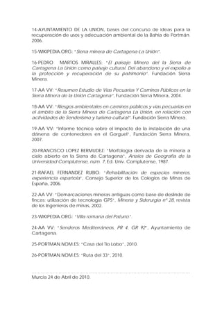 14-AYUNTAMIENTO DE LA UNION, bases del concurso de ideas para la
recuperación de usos y adecuación ambiental de la Bahía de Portmán.
2006.

15-WIKIPEDIA.ORG: “Sierra minera de Cartagena-La Unión”.

16-PEDRO MARTOS MIRALLES: “El paisaje Minero del la Sierra de
Cartagena La Unión como paisaje cultural. Del abandono y el expolio a
la protección y recuperación de su patrimonio”. Fundación Sierra
Minera.

17-AA VV: “Resumen Estudio de Vías Pecuarias Y Caminos Públicos en la
Sierra Minera de la Unión Cartagena”, Fundación Sierra Minera, 2004.

18-AA VV: “Riesgos ambientales en caminos públicos y vias pecuarias en
el ámbito de la Sierra Minera de Cartagena La Unión, en relación con
actividades de Senderismo y turismo cultural”. Fundación Sierra Minera.

19-AA VV: “Informe técnico sobre el impacto de la instalación de una
dársena de contenedores en el Gorguel”, Fundación Sierra Minera,
2007.

20-FRANCISCO LOPEZ BERMUDEZ: “Morfología derivada de la minería a
cielo abierto en la Sierra de Cartagena”, Anales de Geografía de la
Universidad Complutense, núm. 7, Ed. Univ. Complutense, 1987.

21-RAFAEL FERNANDEZ RUBIO: “Rehabilitación de espacios mineros,
experiencia española”, Consejo Superior de los Colegios de Minas de
España, 2006.

22-AA VV: “Demarcaciones mineras antiguas como base de deslinde de
fincas: utilización de tecnología GPS”, Minería y Siderurgia nº 28, revista
de los Ingenieros de minas, 2002.

23-WIKIPEDIA.ORG: “Villa romana del Paturro”.

24-AA VV: “Senderos Mediterráneos, PR 4, GR 92”, Ayuntamiento de
Cartagena.

25-PORTMAN.NOM.ES: “Casa del Tio Lobo”, 2010.

26-PORTMAN.NOM.ES: “Ruta del 33”, 2010.


…………………………………………………………………………………………….
Murcia 24 de Abril de 2010.
 