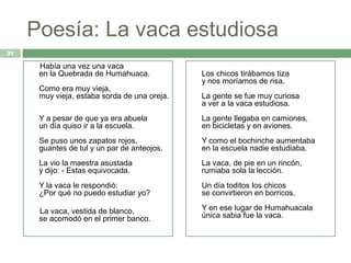 Poesía: La vaca estudiosa
21

      Había una vez una vaca
      en la Quebrada de Humahuaca.            Los chicos tirábamos tiza
                                              y nos moríamos de risa.
      Como era muy vieja,
      muy vieja, estaba sorda de una oreja.   La gente se fue muy curiosa
                                              a ver a la vaca estudiosa.
      Y a pesar de que ya era abuela          La gente llegaba en camiones,
      un día quiso ir a la escuela.           en bicicletas y en aviones.
      Se puso unos zapatos rojos,             Y como el bochinche aumentaba
      guantes de tul y un par de anteojos.    en la escuela nadie estudiaba.
      La vio la maestra asustada              La vaca, de pie en un rincón,
      y dijo: - Estas equivocada.             rumiaba sola la lección.
      Y la vaca le respondió:                 Un día toditos los chicos
      ¿Por qué no puedo estudiar yo?          se convirtieron en borricos.

      La vaca, vestida de blanco,             Y en ese lugar de Humahuacala
      se acomodó en el primer banco.          única sabia fue la vaca.
 