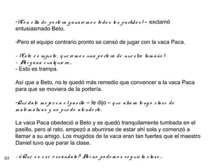 -¡Co n e lla d e p o rte ra g a na re m o s to d o s lo s p a rtid o s ! – exclamó
     entusiasmado Beto.

     -Pero el equipo contrario pronto se cansó de jugar con la vaca Paca.

     - ¡Es to e s injus to , q ue re m o s una p o rte ra d e nue s tro ta m a ño !
     – A í g a na c ua lq uie ra …
         s
     - Esto es trampa.

     Así que a Beto, no le quedó más remedio que convencer a la vaca Paca
     para que se moviera de la portería.

     -Qué d a te m e jo r e n e l p a s illo – le dijo – q ue a ho ra te ng o c la s e d e
     m a te m á tic a s y no p ue d o a te nd e rte .

     La vaca Paca obedeció a Beto y se quedó tranquilamente tumbada en el
     pasillo, pero al rato, empezó a aburrirse de estar ahí sola y comenzó a
     llamar a su amigo. Los mugidos de la vaca eran tan fuertes que el maestro
     Daniel tuvo que parar la clase.

25   - ¿ Qué e s e s e e s c á nd a lo ? A í no p o d e m o s s e g uir la c la s e …
                                          s
 