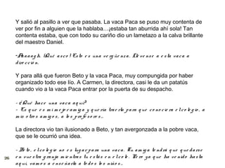 Y salió al pasillo a ver que pasaba. La vaca Paca se puso muy contenta de
     ver por fin a alguien que la hablaba…¡estaba tan aburrida ahí sola! Tan
     contenta estaba, que con todo su cariño dio un lametazo a la calva brillante
     del maestro Daniel.

     -A a a a g h. ¡Qué a s c o ! Es to e s una v e rg üe nz a . Llé ve ns e a e s ta va c a a
         a
     d ire c c ió n.

     Y para allá que fueron Beto y la vaca Paca, muy compungida por haber
     organizado todo ese lío. A Carmen, la directora, casi le da un patatús
     cuando vio a la vaca Paca entrar por la puerta de su despacho.

     - ¿ Qué ha c e una va c a a q uí?
     – Es q ue e s m i m e jo r a m ig a y q ue ría tra e rla p a ra q ue c o no c ie ra e l c o le g io , a
     m is o tro s a m ig o s , a lo s p ro fe s o re s …

     La directora vio tan ilusionado a Beto, y tan avergonzada a la pobre vaca,
     que se le ocurrió una idea.

     - Be to , e l c o le g io no e s lug a r p a ra una va c a . Tu a m ig a te nd rá q ue q ue d a rs e
26   e n vue s tra g ra nja m ie ntra s tu e s tá s e n e l c o le . Pe ro y a q ue ha ve nid o ha s ta
     a q uí, va m o s a e ns e ña rla a to d o s lo s niño s …
 