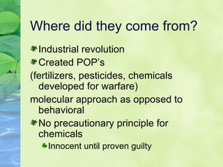 Where did they come from? Industrial revolution Created POP’s (fertilizers, pesticides, chemicals developed for warfare) molecular approach as opposed to behavioral No precautionary principle for chemicals Innocent until proven guilty 