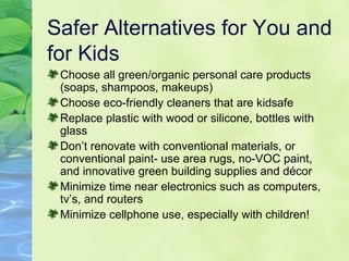 Safer Alternatives for You and for Kids Choose all green/organic personal care products (soaps, shampoos, makeups) Choose eco-friendly cleaners that are kidsafe Replace plastic with wood or silicone, bottles with glass Don’t renovate with conventional materials, or conventional paint- use area rugs, no-VOC paint, and innovative green building supplies and décor Minimize time near electronics such as computers, tv’s, and routers Minimize cellphone use, especially with children! 