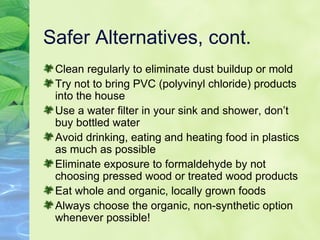 Safer Alternatives, cont. Clean regularly to eliminate dust buildup or mold Try not to bring PVC (polyvinyl chloride) products into the house Use a water filter in your sink and shower, don’t buy bottled water Avoid drinking, eating and heating food in plastics as much as possible Eliminate exposure to formaldehyde by not choosing pressed wood or treated wood products Eat whole and organic, locally grown foods Always choose the organic, non-synthetic option whenever possible! 
