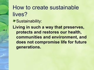 How to create sustainable lives? Sustainability:  Living in such a way that preserves, protects and restores our health, communities and environment, and does not compromise life for future generations. 