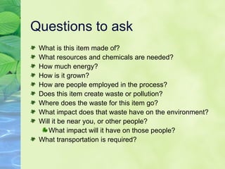 Questions to ask What is this item made of? What resources and chemicals are needed? How much energy? How is it grown? How are people employed in the process? Does this item create waste or pollution? Where does the waste for this item go? What impact does that waste have on the environment? Will it be near you, or other people? What impact will it have on those people? What transportation is required? 