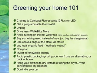 Greening your home 101 Change to Compact Flourescents (CFL’s) or LED Get a programmable thermostat Unplug Drive less- Walk/Bike More Avoid turning on the hot water tap  (sink, washer, dishwasher, shower) Buy something used instead of new (or, buy less in general) Use canvas bags at the store- all stores buy local organic food - “eating is voting!” Compost Invest in renewable energy Avoid plastic packaging- bring your own! use an alternative, or cook at home Hang your clothes to dry instead of using the dryer, Avoid conventional dry cleaners Don’t idle your car 