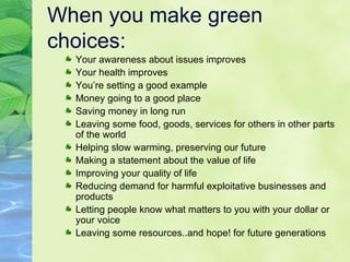 When you make green choices: Your awareness about issues improves Your health improves You’re setting a good example Money going to a good place Saving money in long run Leaving some food, goods, services for others in other parts of the world Helping slow warming, preserving our future Making a statement about the value of life Improving your quality of life Reducing demand for harmful exploitative businesses and products Letting people know what matters to you with your dollar or your voice Leaving some resources..and hope! for future generations 