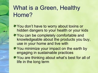 What is a Green, Healthy Home? You don’t have to worry about toxins or hidden dangers to your health or your kids You can be completely comfortable and knowledgeable about the products you buy, use in your home and live with You minimize your impact on the earth by engaging in sustainable practices You are thinking about what’s best for all of life in the long term 