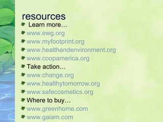 resources Learn more… www.ewg.org www. myfootprint .org www. healthandenvironment .org www.coopamerica.org Take action… www.change.org www.healthytomorrow.org www.safecosmetics.org Where to buy… www.greenhome.com www.gaiam.com 