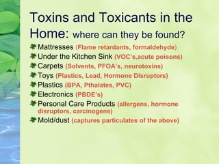 Toxins and Toxicants in the Home:  where can they be found? Mattresses  ( Flame retardants, formaldehyde ) Under the Kitchen Sink  (VOC’s,acute poisons) Carpets  (Solvents, PFOA’s, neurotoxins) Toys  (Plastics, Lead, Hormone Disruptors) Plastics  (BPA, Pthalates, PVC) Electronics  (PBDE’s) Personal Care Products  (allergens, hormone disruptors, carcinogens) Mold/dust  (captures particulates of the above) 