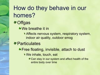 How do they behave in our homes? Offgas We breathe it in Affects nervous system, respiratory system, indoor air quality, outdoor smog Particulates Free floating, invisible, attach to dust We inhale, touch, eat Can stay in our system and affect health of the entire body over time 