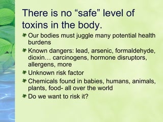 There is no “safe” level of toxins in the body. Our bodies must juggle many potential health burdens Known dangers: lead, arsenic, formaldehyde, dioxin… carcinogens, hormone disruptors, allergens, more Unknown risk factor Chemicals found in babies, humans, animals, plants, food- all over the world Do we want to risk it? 