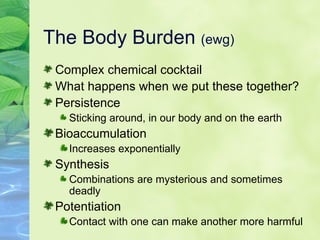 The Body Burden  (ewg) Complex chemical cocktail What happens when we put these together? Persistence Sticking around, in our body and on the earth Bioaccumulation Increases exponentially Synthesis Combinations are mysterious and sometimes deadly Potentiation Contact with one can make another more harmful 