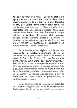 lo que enseño al mundo.” Jesús hablaba no
apoyado en la autoridad de la Ley, sino
directamente en la de Dios, a Quien llamaba
Padre, y a Quien decía haber escuchado. No
era la suya una relación con Dios a través de los
sacerdotes sino una relación directa, filial. Jesús
hablaba de Su Padre, Dios. Pero Él mismo, Su propia
palabra es Verdad liberadora del hombre,
porque siendo hombre perfecto, manifiesta al
hombre su verdadero ser, que es de Dios y para
Dios: “YO SOY EL CAMINO, LA VERDAD Y LA
VIDA; nadie va al Padre sino por Mí”.

        b) Su enseñanza es original y, a la vez, una
recreación y perfeccionamiento de lo ya
existente: “No vayáis a pensar que Yo he venido a
abolir la Ley y los Profetas. Yo no he venido
para abolir, sino para dar cumplimiento ...”
Pero no se trata de un cumplimiento exterior sino
algo que nos compromete en primera persona: “Os
digo, pues, que si vuestra justicia no fuere mayor que
la de los escribas y fariseos, no entraréis en el reino
de los cielos.” Al tiempo que confirma la Ley, la
enseñanza de Jesús invita a profundizarla, a
espiritualizarla, a crecer.

      Jesús es un maestro que enseña con autoridad
una doctrina original; que aduce la revelación del
Padre como fuente de Su autoridad; que se ofrece



                           5
 