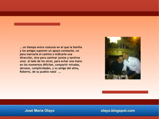 José María Olayo olayo.blogspot.com
… un tiempo entre costuras en el que la familia
y los amigos suponen un apoyo constante, no
para marcarle el camino o indicarle una
dirección, sino para caminar juntos y sentirse
unos al lado de los otros, para echar una mano
en los momentos difíciles, compartir miradas,
abrazos, complicidades, y su amigo del alma,
Roberto, de su pueblo natal ...
 