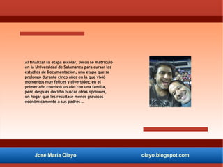 José María Olayo olayo.blogspot.com
Al finalizar su etapa escolar, Jesús se matriculó
en la Universidad de Salamanca para cursar los
estudios de Documentación, una etapa que se
prolongó durante cinco años en la que vivió
momentos muy felices y divertidos; en el
primer año convivió un año con una familia,
pero después decidió buscar otras opciones,
un hogar que les resultase menos gravosos
económicamente a sus padres …
 