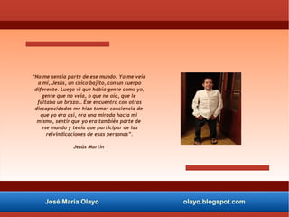 José María Olayo olayo.blogspot.com
“No me sentía parte de ese mundo. Yo me veía
a mí, Jesús, un chico bajito, con un cuerpo
diferente. Luego vi que había gente como yo,
gente que no veía, o que no oía, que le
faltaba un brazo… Ese encuentro con otras
discapacidades me hizo tomar conciencia de
que yo era así, era una mirada hacia mí
mismo, sentir que yo era también parte de
ese mundo y tenía que participar de las
reivindicaciones de esas personas”.
Jesús Martín
 