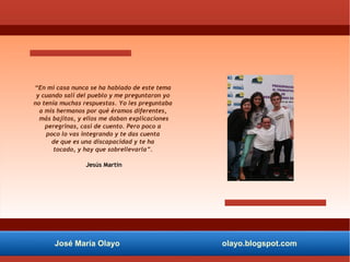 José María Olayo olayo.blogspot.com
“En mi casa nunca se ha hablado de este tema
y cuando salí del pueblo y me preguntaron yo
no tenía muchas respuestas. Yo les preguntaba
a mis hermanos por qué éramos diferentes,
más bajitos, y ellos me daban explicaciones
peregrinas, casi de cuento. Pero poco a
poco lo vas integrando y te das cuenta
de que es una discapacidad y te ha
tocado, y hay que sobrellevarla”.
Jesús Martín
 