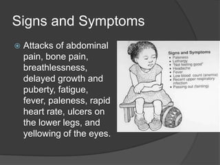 Signs and SymptomsAttacks of abdominal pain, bone pain, breathlessness, delayed growth and puberty, fatigue, fever, paleness, rapid heart rate, ulcers on the lower legs, and yellowing of the eyes. 