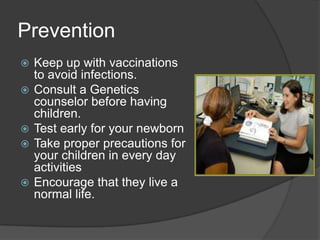 PreventionKeep up with vaccinations to avoid infections. Consult a Genetics counselor before having children.Test early for your newbornTake proper precautions for your children in every day activitiesEncourage that they live a normal life. 