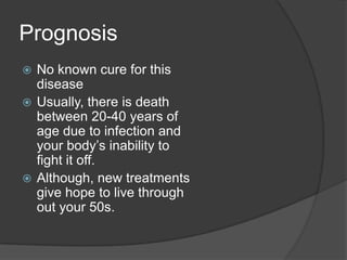 PrognosisNo known cure for this diseaseUsually, there is death between 20-40 years of age due to infection and your body’s inability to fight it off. Although, new treatments give hope to live through out your 50s.  