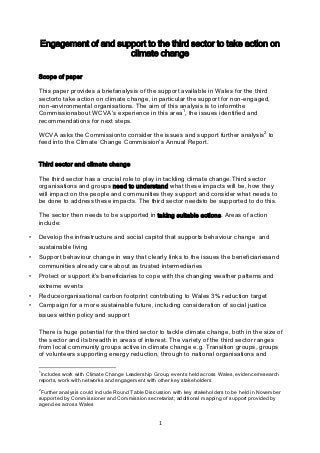 Engagement of and support to the third sector to take action on
                         climate change

    Scope of paper

    This paper provides a briefanalysis of the support available in Wales for the third
    sectorto take action on climate change, in particular the support for non-engaged,
    non-environmental organisations. The aim of this analysis is to informthe
    Commissionabout WCVA‟s experience in this area1, the issues identified and
    recommendations for next steps.

    WCVA asks the Commissionto consider the issues and support further analysis2 to
    feed into the Climate Change Commission‟s Annual Report.


    Third sector and climate change

    The third sector has a crucial role to play in tackling climate change.Third sector
    organisations and groups need to understand what these impacts will be, how they
    will impact on the people and communities they support and consider what needs to
    be done to address these impacts. The third sector needsto be supported to do this.

    The sector then needs to be supported in taking suitable actions. Areas of action
    include:

•   Develop the infrastructure and social capitol that supports behaviour change and
    sustainable living
•   Support behaviour change in way that clearly links to the issues the beneficiariesand
    communities already care about as trusted intermediaries
•   Protect or support it‟s beneficiaries to cope with the changing weather patterns and
    extreme events
•   Reduceorganisational carbon footprint contributing to Wales 3% reduction target
•   Campaign for a more sustainable future, including consideration of social justice
    issues within policy and support

    There is huge potential for the third sector to tackle climate change, both in the size of
    the sector and its breadth in areas of interest. The variety of the third sector ranges
    from local community groups active in climate change e.g. Transition groups, groups
    of volunteers supporting energy reduction, through to national organisations and

    1
     includes work with Climate Change Leadership Group, events held across Wales, evidence/research
    reports, work with networks and engagement with other key stakeholders
    2
     Further analysis could include Round Table Discussion with key stakeholders to be held in November
    supported by Commissioner and Commission secretariat; additional mapping of support provided by
    agencies across Wales


                                                     1
 